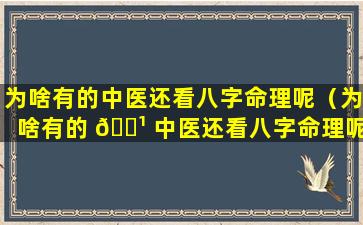 为啥有的中医还看八字命理呢（为啥有的 🌹 中医还看八字命理呢怎么回事）